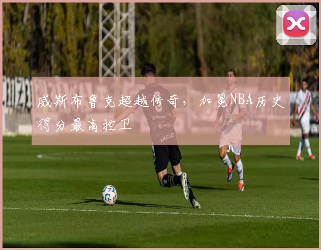 威斯布鲁克超越传奇，加冕NBA历史得分最高控卫