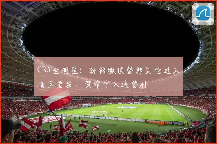 CBA全明星：孙铭徽顶替郭艾伦进入南区首发，贺希宁入选替补