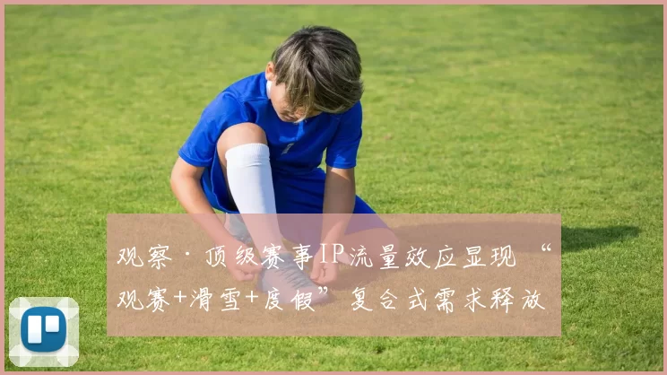 观察·顶级赛事IP流量效应显现 “观赛+滑雪+度假”复合式需求释放消费新潜力