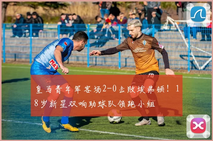 皇马青年军客场2-0击败埃弗顿！18岁新星双响助球队领跑小组