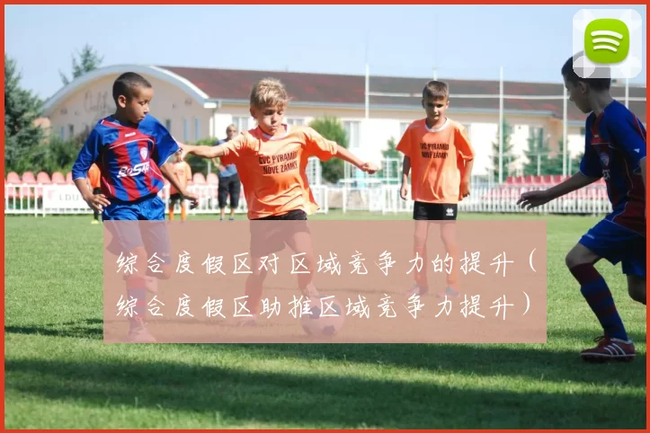 综合度假区对区域竞争力的提升（综合度假区助推区域竞争力提升）