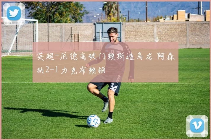 英超-厄德高破门赖斯造乌龙 阿森纳2-1力克布赖顿