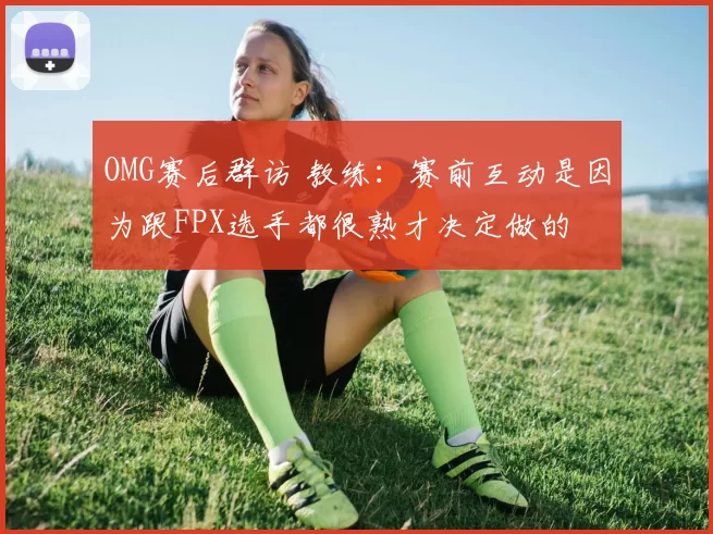 OMG赛后群访 教练：赛前互动是因为跟FPX选手都很熟才决定做的