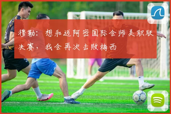 穆勒：想和迈阿密国际会师美职联决赛，我会再次击败梅西
