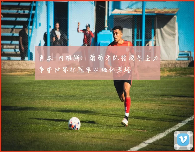 鲁本-内维斯：葡萄牙队将竭尽全力争夺世界杯冠军以缅怀若塔