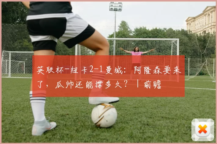 英联杯-纽卡2-1曼城：阿隆森要来了，瓜帅还能撑多久？｜前瞻