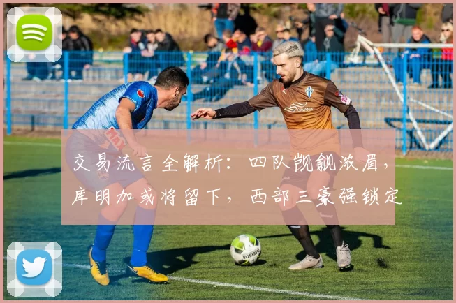 交易流言全解析：四队觊觎浓眉，库明加或将留下，西部三豪强锁定怀特