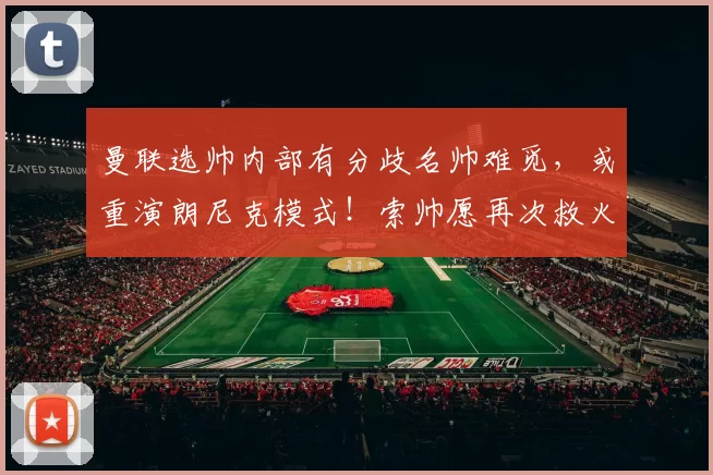 曼联选帅内部有分歧名帅难觅，或重演朗尼克模式！索帅愿再次救火