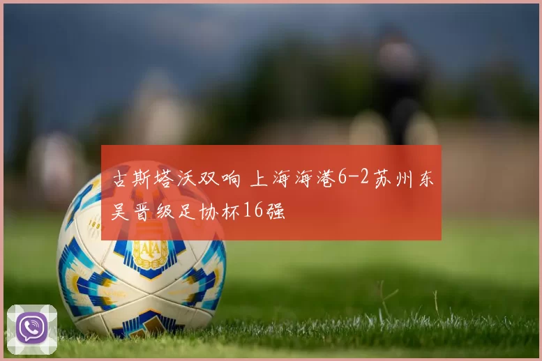 古斯塔沃双响 上海海港6-2苏州东吴晋级足协杯16强