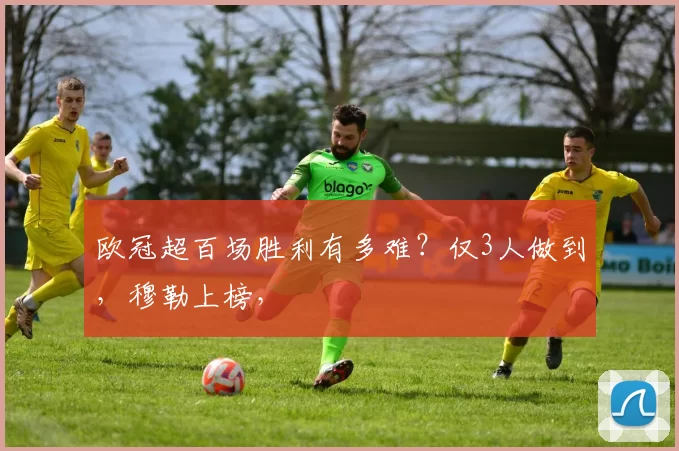 欧冠超百场胜利有多难？仅3人做到，穆勒上榜，