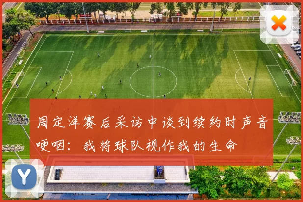 周定洋赛后采访中谈到续约时声音哽咽：我将球队视作我的生命