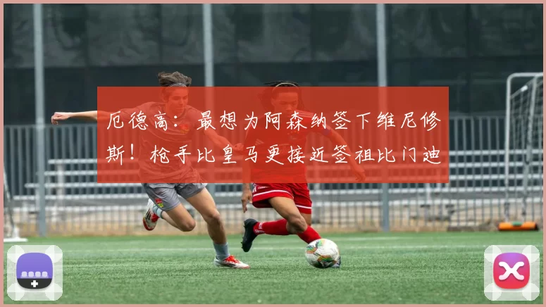 厄德高：最想为阿森纳签下维尼修斯！枪手比皇马更接近签祖比门迪