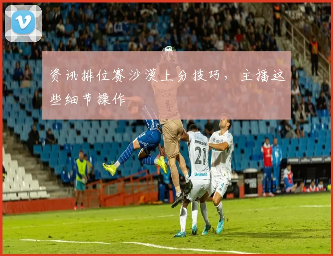 资讯排位赛沙漠上分技巧，主播这些细节操作