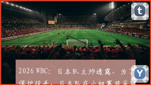 2026 WBC：日本队主帅透露，为了保护投手，日本队在小组赛将采取更频繁的投手轮换制度