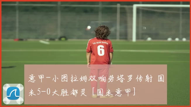 意甲-小图拉姆双响劳塔罗传射 国米5-0大胜都灵 [国米意甲]