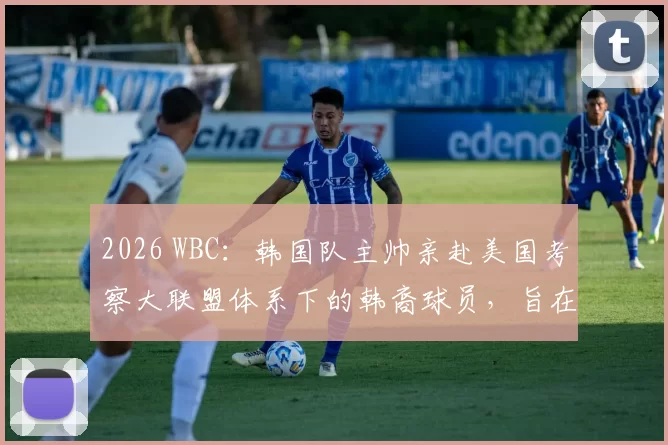 2026 WBC：韩国队主帅亲赴美国考察大联盟体系下的韩裔球员，旨在组建“最强归化阵”