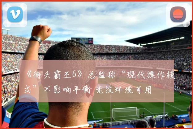 《街头霸王6》总监称“现代操作模式”不影响平衡 竞技环境可用