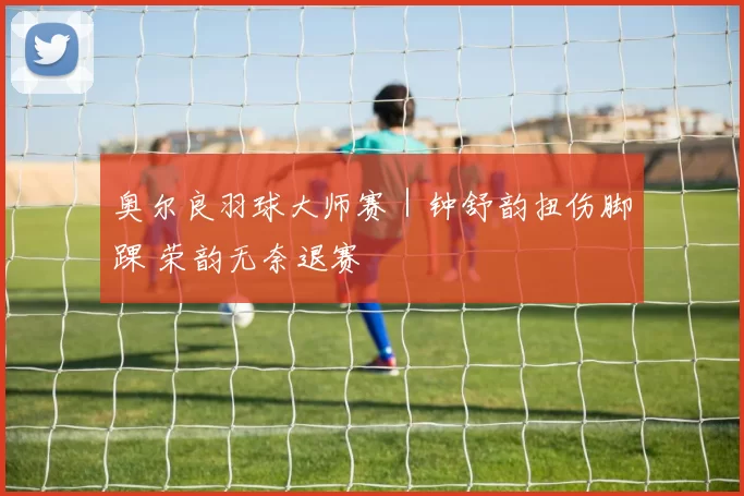奥尔良羽球大师赛｜钟舒韵扭伤脚踝 荣韵无奈退赛