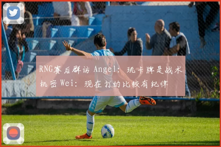 RNG赛后群访 Angel：玩卡牌是战术机密 Wei：现在打的比较有纪律