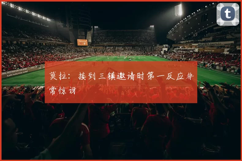莫拉：接到三镇邀请时第一反应非常惊讶