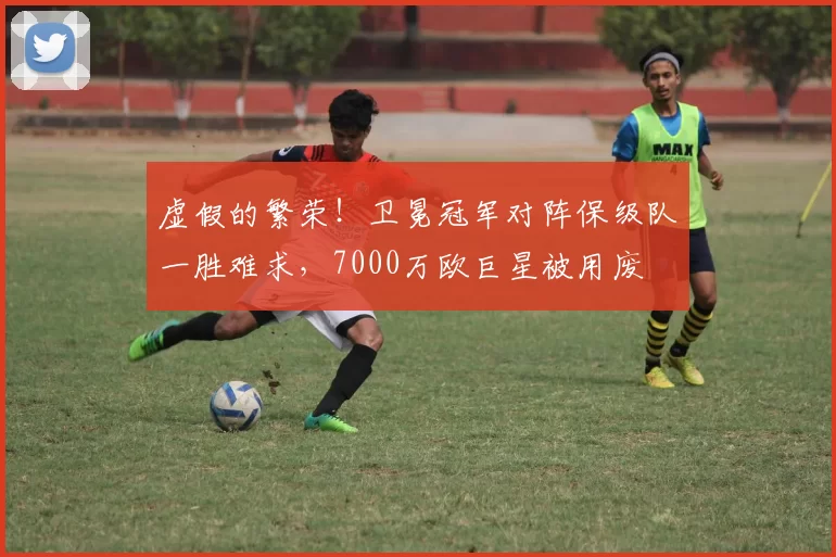 虚假的繁荣！卫冕冠军对阵保级队一胜难求，7000万欧巨星被用废