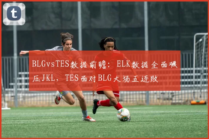 BLGvsTES数据前瞻：ELK数据全面碾压JKL，TES面对BLG大场五连败