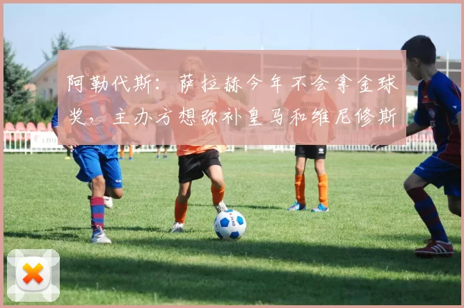阿勒代斯：萨拉赫今年不会拿金球奖，主办方想弥补皇马和维尼修斯16亮51回复