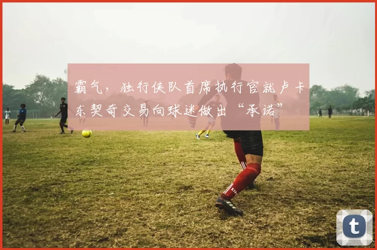 霸气，独行侠队首席执行官就卢卡东契奇交易向球迷做出“承诺”