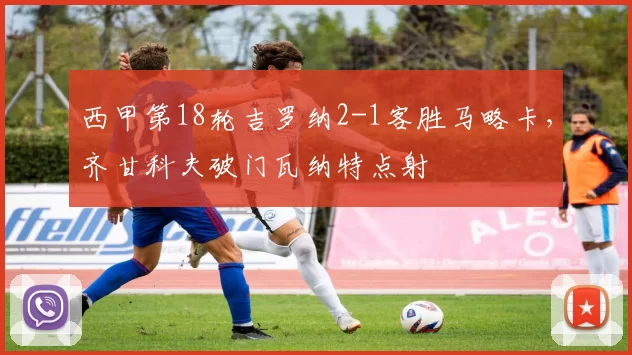 西甲第18轮吉罗纳2-1客胜马略卡，齐甘科夫破门瓦纳特点射