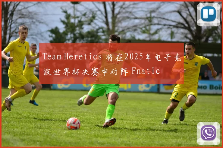 Team Heretics 将在2025年电子竞技世界杯决赛中对阵 Fnatic