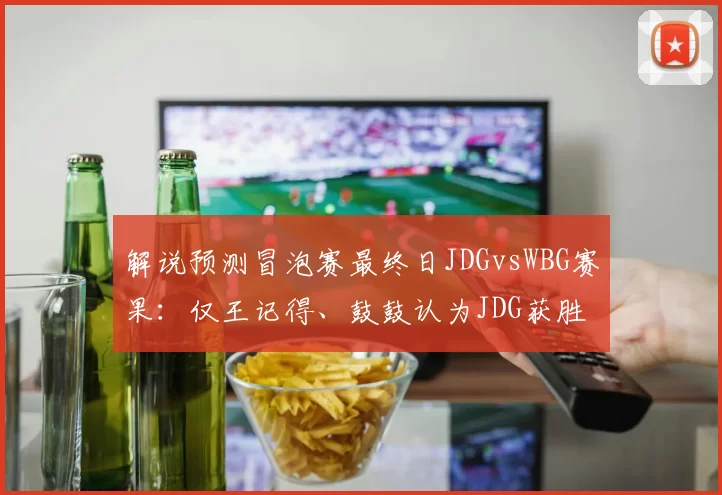解说预测冒泡赛最终日JDGvsWBG赛果：仅王记得、鼓鼓认为JDG获胜
