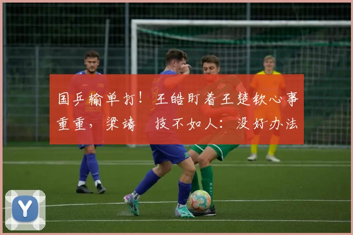 国乒输单打！王皓盯着王楚钦心事重重，梁靖崑技不如人：没好办法