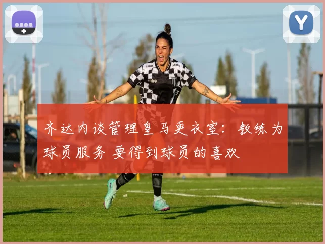 齐达内谈管理皇马更衣室：教练为球员服务 要得到球员的喜欢