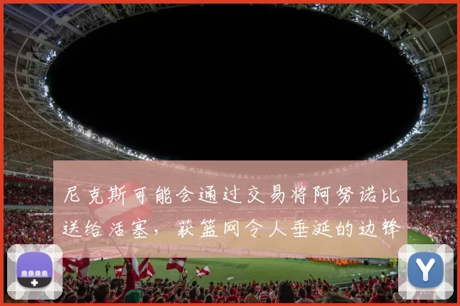 尼克斯可能会通过交易将阿努诺比送给活塞，获篮网令人垂涎的边锋