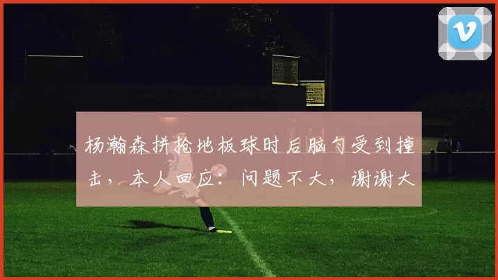 杨瀚森拼抢地板球时后脑勺受到撞击，本人回应：问题不大，谢谢大家关心